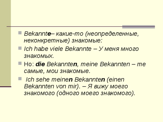 Bekannt е – какие-то (неопределенные, неконкретные) знакомые: Ich habe viele Bekannte – У меня много знакомых. Но: die Bekannte n , meine Bekannten – те самые, мои знакомые.   Ich sehe meine n Bekannte n (einen Bekannten von mir). – Я вижу моего знакомого (одного моего знакомого).  