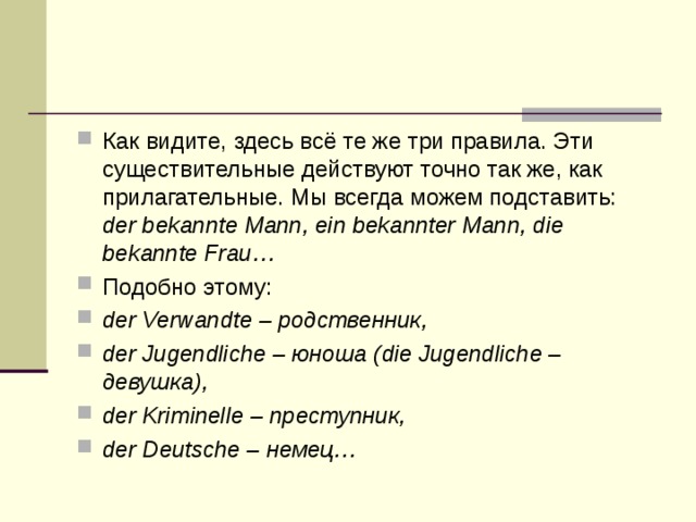 Как видите, здесь всё те же три правила. Эти существительные действуют точно так же, как прилагательные. Мы всегда можем подставить: der bekannte Mann, ein bekannter Mann, die bekannte Frau… Подобно этому: der Verwandte – родственник, der Jugendliche – юноша (die Jugendliche – девушка ), der Kriminelle – преступник , der Deutsche – немец … 