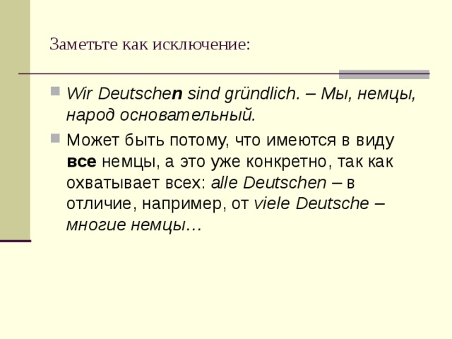 Заметьте как исключение: Wir Deutsche n sind gründlich. – Мы, немцы, народ основательный. Может быть потому, что имеются в виду все немцы, а это уже конкретно, так как охватывает всех: alle Deutschen – в отличие, например, от viele Deutsche – многие немцы… 