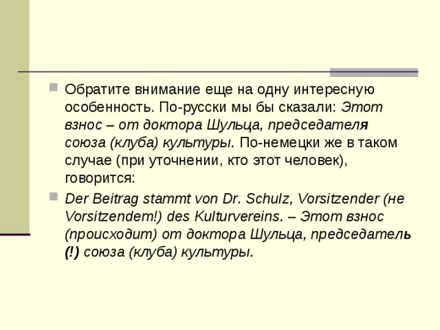 Обратите внимание еще на одну интересную особенность. По-русски мы бы сказали: Этот взнос – от доктора Шульца, председател я союза (клуба) культуры. По-немецки же в таком случае (при уточнении, кто этот человек), говорится: Der Beitrag stammt von Dr. Schulz, Vorsitzender (не Vorsitzendem!) des Kulturvereins. – Этот взнос (происходит) от доктора Шульца, председател ь (!) союза (клуба) культуры. 