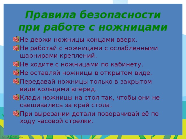 Правила безопасности при работе с ножницами   Не держи ножницы концами вверх. Не работай с ножницами с ослабленными шарнирами креплений. Не ходите с ножницами по кабинету. Не оставляй ножницы в открытом виде. Передавай ножницы только в закрытом виде кольцами вперед. Клади ножницы на стол так, чтобы они не свешивались за край стола. При вырезании детали поворачивай её по ходу часовой стрелки. 