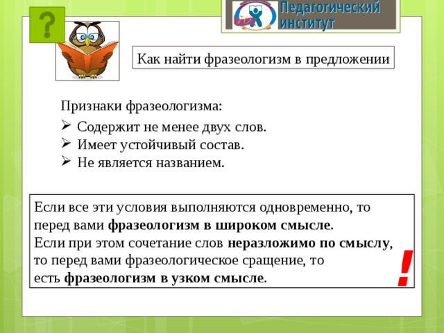 Как найти фразеологизм в предложении Признаки фразеологизма: Содержит не менее двух слов. Имеет устойчивый состав. Не является названием.  Если все эти условия выполняются одновременно, то перед вами  фразеологизм в широком смысле . Если при этом сочетание слов  неразложимо по смыслу , то перед вами фразеологическое сращение, то есть  фразеологизм в узком смысле . ! 