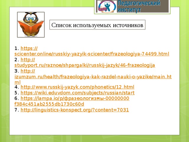 Список используемых источников 1. https :// scicenter.online/russkiy-yazyik-scicenter/frazeologiya-74499.html 2. http:// studyport.ru/raznoe/shpargalki/russkij-jazyk/46-frazeologija 3. http:// izumzum.ru/health/frazeologiya-kak-razdel-nauki-o-yazike/main.html 4. http:// www.russkij-yazyk.com/phonetics/12.html 5. https:// wiki.eduvdom.com/subjects/russian/start 6. https://lampa.io/p/ фразеологизмы-00000000 f384c451ab2555db1730c60d 7. http://linguistics-konspect.org/? content=7031 