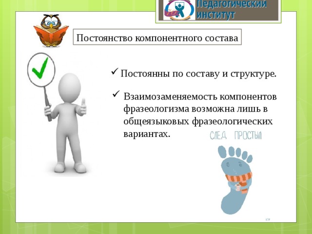 Постоянство компонентного состава Постоянны по составу и структуре. Взаимозаменяемость компонентов фразеологизма возможна лишь в общеязыковых фразеологических вариантах. 