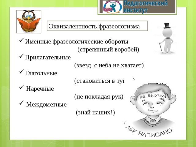 Эквивалентность фразеологизма Именные фразеологические обороты  (стрелянный воробей) Прилагательные  (звезд с неба не хватает) Глагольные  (становиться в тупик) Наречные  (не покладая рук) Междометные  (знай наших!) 