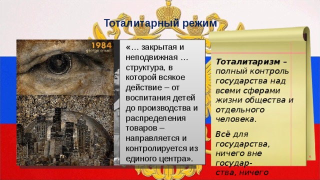 Тоталитарный режим «… закрытая и неподвижная … структура, в которой всякое действие – от воспитания детей до производства и распределения товаров – направляется и контролируется из единого центра». Тоталитаризм – полный контроль государства над всеми сферами жизни общества и отдельного человека.  Всё для государства, ничего вне государ- ства, ничего против государства. 