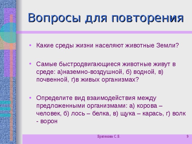 Вопросы для повторения Какие среды жизни населяют животные Земли?  Самые быстродвигающиеся животные живут в среде: а)наземно-воздушной, б) водной, в) почвенной, г)в живых организмах?  Определите вид взаимодействия между предложенными организмами: а) корова – человек, б) лось – белка, в) щука – карась, г) волк - ворон  Братякова С.Б.  