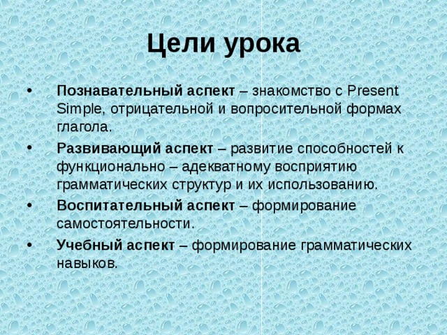 Цели урока Познавательный аспект – знакомство с Present Simple, отрицательной и вопросительной формах глагола. Развивающий аспект – развитие способностей к функционально – адекватному восприятию грамматических структур и их использованию. Воспитательный аспект – формирование самостоятельности. Учебный аспект – формирование грамматических навыков. 