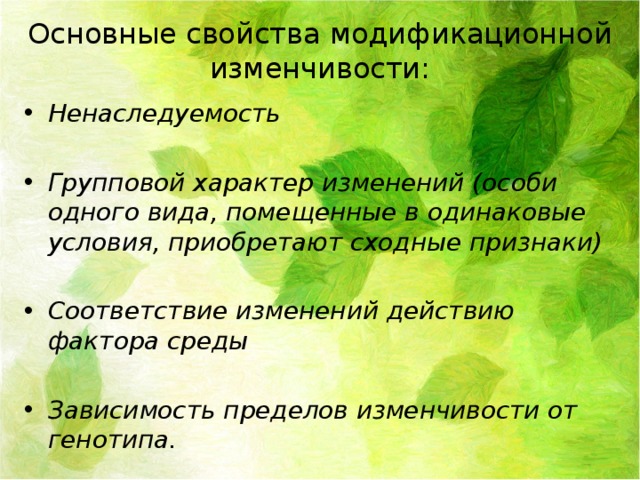Основные свойства модификационной изменчивости: Ненаследуемость  Групповой характер изменений (особи одного вида, помещенные в одинаковые условия, приобретают сходные признаки)  Соответствие изменений действию фактора среды  Зависимость пределов изменчивости от генотипа. 