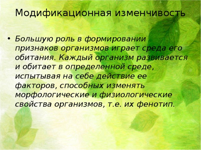 Модификационная изменчивость Большую роль в формировании признаков организмов играет среда его обитания. Каждый организм развивается и обитает в определенной среде, испытывая на себе действие ее факторов, способных изменять морфологические и физиологические свойства организмов, т.е. их  фенотип. 