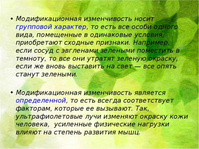 Модификационная изменчивость носит групповой характер , то есть все особи одного вида, помещенные в одинаковые условия, приобретают сходные признаки. Например, если сосуд с эвгленами зелеными поместить в темноту, то все они утратят зеленую окраску, если же вновь выставить на свет — все опять станут зелеными.  Модификационная изменчивость является определенной , то есть всегда соответствует факторам, которые ее вызывают. Так, ультрафиолетовые лучи изменяют окраску кожи человека, усиленные физические нагрузки влияют на степень развития мышц. 