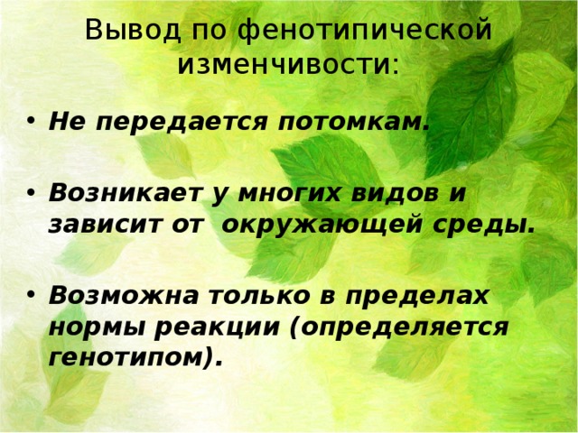 Вывод по фенотипической изменчивости: Не передается потомкам.  Возникает у многих видов и зависит от окружающей среды.  Возможна только в пределах нормы реакции (определяется генотипом). 