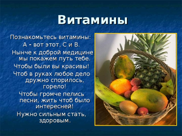   Витамины Познакомьтесь витамины: А - вот этот, С и В.  Нынче к доброй медицине мы покажем путь тебе. Чтобы были вы красивы! Чтоб в руках любое дело дружно спорилось, горело! Чтобы громче пелись песни, жить  чтоб было интересней! Нужно сильным стать, здоровым. 