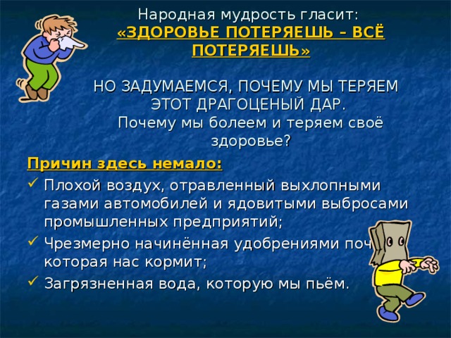 Народная мудрость гласит:  «ЗДОРОВЬЕ ПОТЕРЯЕШЬ – ВСЁ ПОТЕРЯЕШЬ»   НО ЗАДУМАЕМСЯ, ПОЧЕМУ МЫ ТЕРЯЕМ ЭТОТ ДРАГОЦЕНЫЙ ДАР.  Почему мы болеем и теряем своё здоровье?   Причин здесь немало: Плохой воздух, отравленный выхлопными газами автомобилей и ядовитыми выбросами промышленных предприятий; Чрезмерно начинённая удобрениями почва, которая нас кормит; Загрязненная вода, которую мы пьём. 