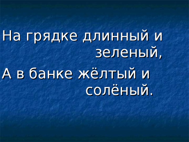 На грядке длинный и             зеленый, А в банке жёлтый и             солёный. 