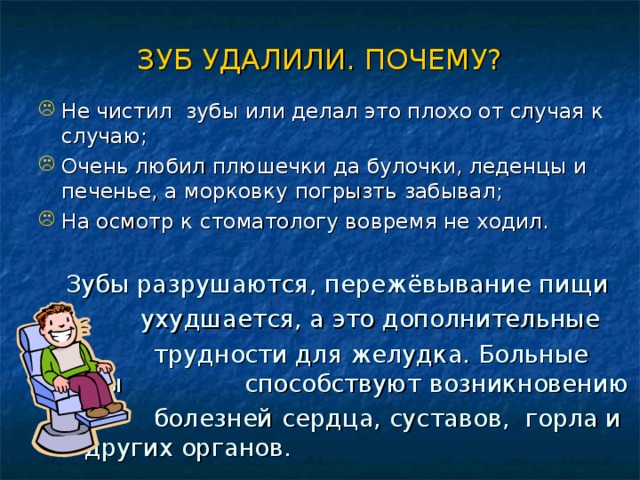 ЗУБ УДАЛИЛИ. ПОЧЕМУ? Не чистил зубы или делал это плохо от случая к случаю; Очень любил плюшечки да булочки, леденцы и печенье, а морковку погрызть забывал; На осмотр к стоматологу вовремя не ходил.   Зубы разрушаются, пережёвывание пищи    ухудшается, а это дополнительные  трудности для желудка. Больные зубы    способствуют возникновению  болезней  сердца, суставов, горла и    других органов. 
