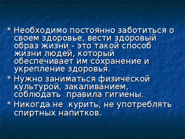 * Необходимо постоянно заботиться о своем здоровье, вести здоровый образ жизни - это такой способ жизни людей, который обеспечивает им сохранение и укрепление здоровья. * Нужно заниматься физической культурой, закаливанием, соблюдать правила гигиены. * Никогда не курить, не употреблять спиртных напитков . 