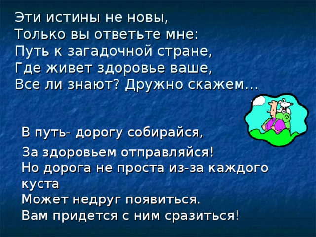 Эти истины не новы,  Только вы ответьте мне:  Путь к загадочной стране,  Где живет здоровье ваше,  Все ли знают? Дружно скажем…    В путь- дорогу собирайся,  За здоровьем отправляйся!  Но дорога не проста из-за каждого куста  Может недруг появиться.  Вам придется с ним сразиться! 