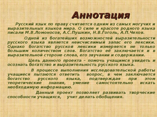  Аннотация  Русский язык по праву считается одним из самых могучих и выразительных языков мира. О силе и красоте родного языка писали М.В.Ломоносов, А.С.Пушкин, Н.В.Гоголь, А.П.Чехов.  Одной из богатейших возможностей выразительности русского языка является неисчислимый запас его лексики. Однако богатство русской лексики измеряется не только большим количеством слов. Богатство её заключается и в выразительной стороне слова, его звучании и содержании.  Цель данного проекта – помочь учащимся увидеть и осознать богатство и выразительность русского языка.  В процессе выполнения исследовательской работы учащиеся пытаются ответить вопрос, в чем заключается богатство русского языка, подтверждая при этом теоретические знания, умение самостоятельно искать необходимую информацию.  Данный проект позволяет развивать творческие способности учащихся, учит делать обобщения.    