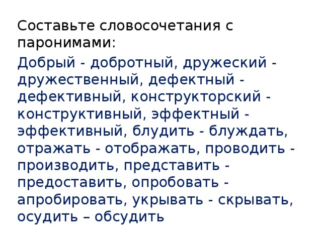 Составьте словосочетания с паронимами: Добрый - добротный, дружеский - дружественный, дефектный - дефективный, конструкторский - конструктивный, эффектный - эффективный, блудить - блуждать, отражать - отображать, проводить - производить, представить - предоставить, опробовать - апробировать, укрывать - скрывать, осудить – обсудить 