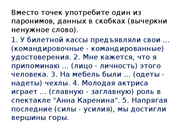 Вместо точек употребите один из паронимов, данных в скобках (вычеркни ненужное слово). 1. У билетной кассы предъявляли свои ... (командировочные - командированные) удостоверения. 2. Мне кажется, что я припоминаю ... (лицо - личность) этого человека. 3. На мебель были ... (одеты - надеты) чехлы. 4. Молодая актриса играет ... (главную - заглавную) роль в спектакле 