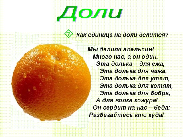  Как единица на доли делится?  Мы делили апельсин!  Много нас, а он один.  Эта долька – для ежа,  Эта долька для чижа,  Эта долька для утят,  Эта долька для котят,  Эта долька для бобра,  А для волка кожура!  Он сердит на нас – беда:  Разбегайтесь кто куда!  