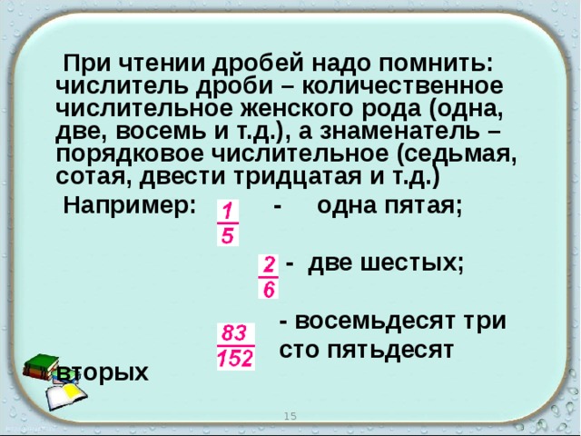  При чтении дробей надо помнить: числитель дроби – количественное числительное женского рода (одна, две, восемь и т.д.), а знаменатель – порядковое числительное (седьмая, сотая, двести тридцатая и т.д.)  Например: - одна пятая;   - две шестых;   - восемьдесят три  сто пятьдесят вторых  15 
