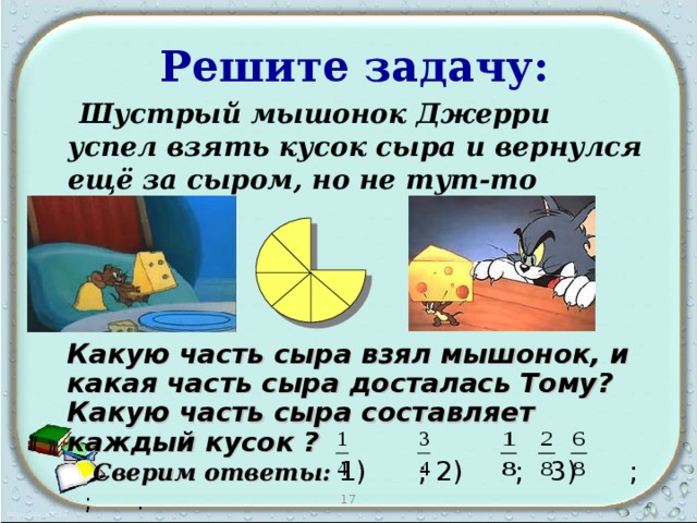  Решите задачу:  Шустрый мышонок Джерри успел взять кусок сыра и вернулся ещё за сыром, но не тут-то было… Какую часть сыра взял мышонок, и какая часть сыра досталась Тому? Какую часть сыра составляет каждый кусок ?  Сверим ответы:  1) ; 2) ; 3) ; ; . 17 
