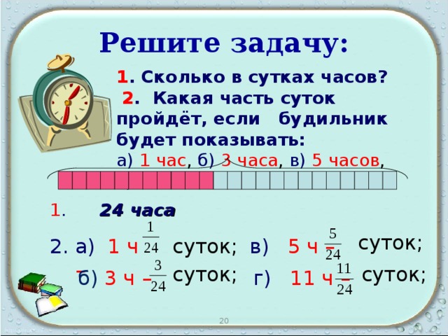 Решите задачу: 1 . Сколько в сутках часов?   2 . Какая часть суток пройдёт, если будильник будет показывать: а)  1 час , б)  3 часа , в)  5 часов , г) 11часов  ?                 1 .  24 часа суток; а)  1 ч – суток;  в)  5 ч –  суток; суток; г)  11 ч  –  б)  3 ч – 20 