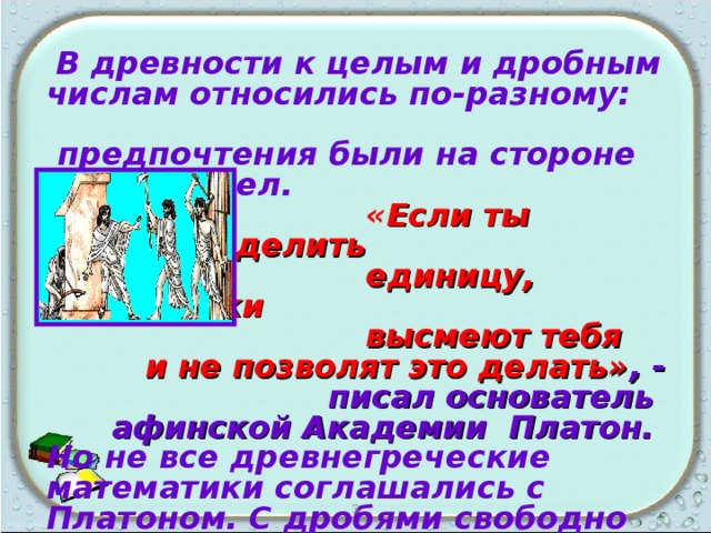  В древности к целым и дробным числам относились по-разному: предпочтения были на стороне целых чисел.  « Если ты захочешь делить  единицу, математики  высмеют тебя  и не позволят это делать» , -  писал основатель афинской Академии Платон. Но не все древнегреческие математики соглашались с Платоном. С дробями свободно обращались Архимед и Герон  Александрийский.   3 