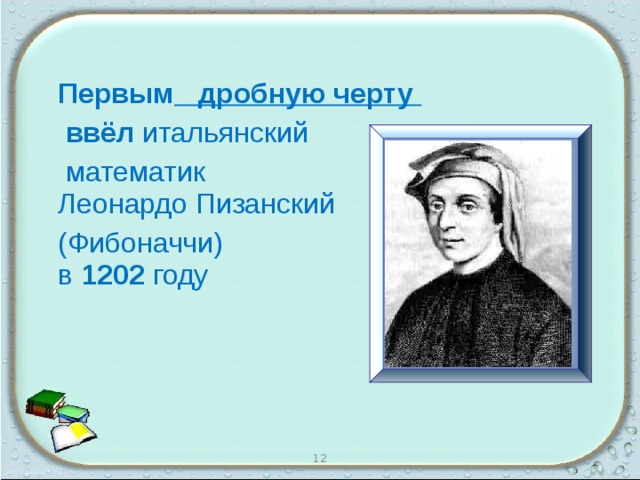  Первым дробную черту  ввёл итальянский  математик  Леонардо Пизанский  (Фибоначчи)  в 1202 году 12 