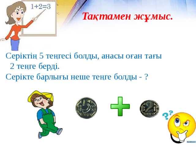 Тақтамен жұмыс. Серіктің 5 теңгесі болды, анасы оған тағы  2 теңге берді. Серікте барлығы неше теңге болды - ? 
