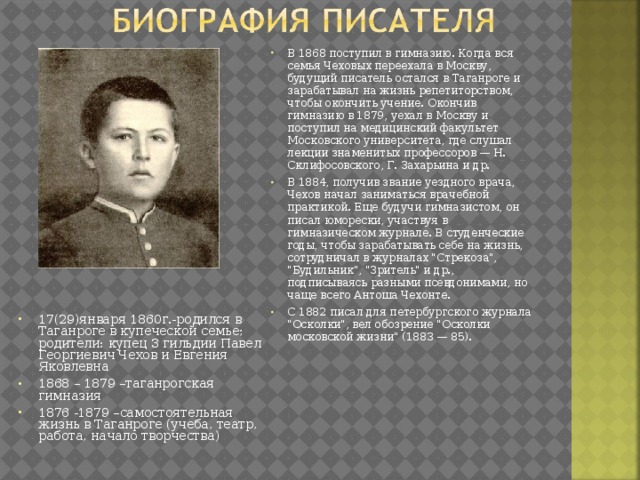 В 1868 поступил в гимназию. Когда вся семья Чеховых переехала в Москву, будущий писатель остался в Таганроге и зарабатывал на жизнь репетиторством, чтобы окончить учение. Окончив гимназию в 1879, уехал в Москву и поступил на медицинский факультет Московского университета, где слушал лекции знаменитых профессоров — Н. Склифосовского, Г. Захарьина и др. В 1884, получив звание уездного врача, Чехов начал заниматься врачебной практикой. Еще будучи гимназистом, он писал юморески, участвуя в гимназическом журнале. В студенческие годы, чтобы зарабатывать себе на жизнь, сотрудничал в журналах 