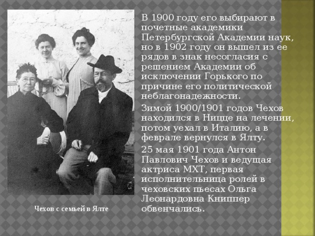 В 1900 году его выбирают в почетные академики Петербургской Академии наук, но в 1902 году он вышел из ее рядов в знак несогласия с решением Академии об исключении Горького по причине его политической неблагонадежности. Зимой 1900/1901 годов Чехов находился в Ницце на лечении, потом уехал в Италию, а в феврале вернулся в Ялту. 25 мая 1901 года Антон Павлович Чехов и ведущая актриса МХТ, первая исполнительница ролей в чеховских пьесах Ольга Леонардовна Книппер обвенчались. Чехов с семьей в Ялте 