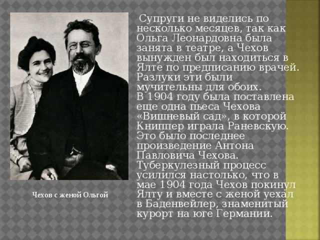  Супруги не виделись по несколько месяцев, так как Ольга Леонардовна была занята в театре, а Чехов вынужден был находиться в Ялте по предписанию врачей. Разлуки эти были мучительны для обоих.  В 1904 году была поставлена еще одна пьеса Чехова «Вишневый сад», в которой Книппер играла Раневскую. Это было последнее произведение Антона Павловича Чехова. Туберкулезный процесс усилился настолько, что в мае 1904 года Чехов покинул Ялту и вместе с женой уехал в Баденвейлер, знаменитый курорт на юге Германии. Чехов с женой Ольгой 