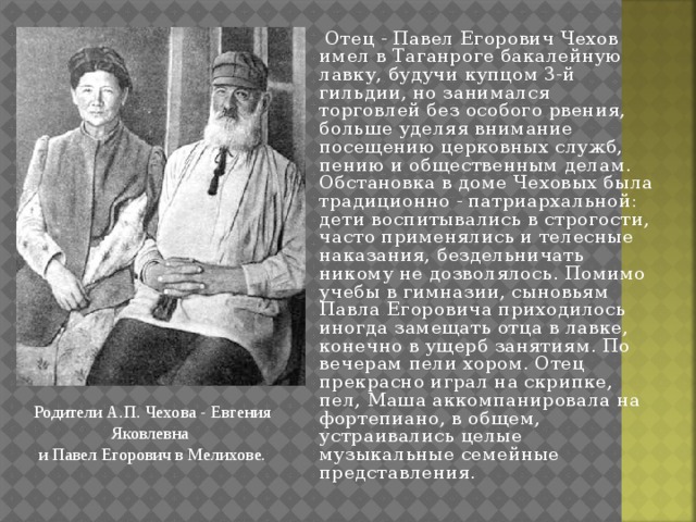  Отец - Павел Егорович Чехов имел в Таганроге бакалейную лавку, будучи купцом 3-й гильдии, но занимался торговлей без особого рвения, больше уделяя внимание посещению церковных служб, пению и общественным делам. Обстановка в доме Чеховых была традиционно - патриархальной: дети воспитывались в строгости, часто применялись и телесные наказания, бездельничать никому не дозволялось. Помимо учебы в гимназии, сыновьям Павла Егоровича приходилось иногда замещать отца в лавке, конечно в ущерб занятиям. По вечерам пели хором. Отец прекрасно играл на скрипке, пел, Маша аккомпанировала на фортепиано, в общем, устраивались целые музыкальные семейные представления. Родители А.П. Чехова - Евгения Яковлевна   и Павел Егорович в Мелихове. 