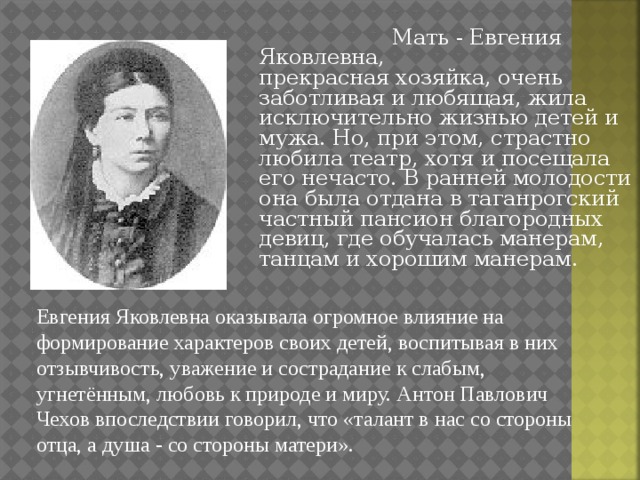  Мать - Евгения Яковлевна,    прекрасная хозяйка, очень заботливая и любящая, жила исключительно жизнью детей и мужа. Но, при этом, страстно любила театр, хотя и посещала его нечасто. В ранней молодости она была отдана в таганрогский частный пансион благородных девиц, где обучалась манерам, танцам и хорошим манерам. Евгения Яковлевна оказывала огромное влияние на формирование характеров своих детей, воспитывая в них отзывчивость, уважение и сострадание к слабым, угнетённым, любовь к природе и миру. Антон Павлович Чехов впоследствии говорил, что «талант в нас со стороны отца, а душа - со стороны матери». 