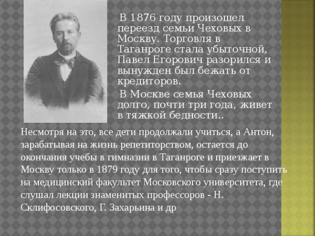 В 1876 году произошел переезд семьи Чеховых в Москву. Торговля в Таганроге стала убыточной, Павел Егорович разорился и вынужден был бежать от кредиторов.  В Москве семья Чеховых долго, почти три года, живет в тяжкой бедности.. Несмотря на это, все дети продолжали учиться, а Антон, зарабатывая на жизнь репетиторством, остается до окончания учебы в гимназии в Таганроге и приезжает в Москву только в 1879 году для того, чтобы сразу поступить на медицинский факультет Московского университета, где слушал лекции знаменитых профессоров - Н. Склифосовского, Г. Захарьина и др 