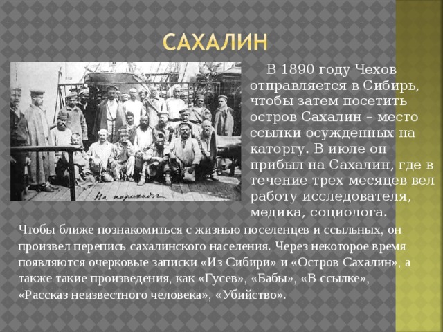  В 1890 году Чехов отправляется в Сибирь, чтобы затем посетить остров Сахалин – место ссылки осужденных на каторгу. В июле он прибыл на Сахалин, где в течение трех месяцев вел работу исследователя, медика, социолога. Чтобы ближе познакомиться с жизнью поселенцев и ссыльных, он произвел перепись сахалинского населения. Через некоторое время появляются очерковые записки «Из Сибири» и «Остров Сахалин», а также такие произведения, как «Гусев», «Бабы», «В ссылке», «Рассказ неизвестного человека», «Убийство». 