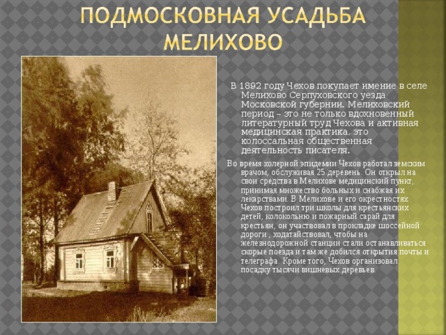  В 1892 году Чехов покупает имение в селе Мелихово Серпуховского уезда Московской губернии. Мелиховский период – это не только вдохновенный литературный труд Чехова и активная медицинская практика, это колоссальная общественная деятельность писателя. Во время холерной эпидемии Чехов работал земским врачом, обслуживая 25 деревень. Он открыл на свои средства в Мелихове медицинский пункт, принимая множество больных и снабжая их лекарствами. В Мелихове и его окрестностях Чехов построил три школы для крестьянских детей, колокольню и пожарный сарай для крестьян, он участвовал в прокладке шоссейной дороги , ходатайствовал, чтобы на железнодорожной станции стали останавливаться скорые поезда и там же добился открытия почты и телеграфа. Кроме того, Чехов организовал посадку тысячи вишневых деревьев. 