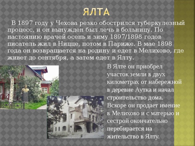  В 1897 году у Чехова резко обострился туберкулезный процесс, и он вынужден был лечь в больницу. По настоянию врачей осень и зиму 1897/1898 годов писатель жил в Ницце, потом в Париже. В мае 1898 года он возвращается на родину и едет в Мелихово, где живет до сентября, а затем едет в Ялту. В Ялте он приобрел участок земли в двух километрах от набережной в деревне Аутка и начал строительство дома. Вскоре он продает имение в Мелихово и с матерью и сестрой окончательно перебирается на жительство в Ялту. 
