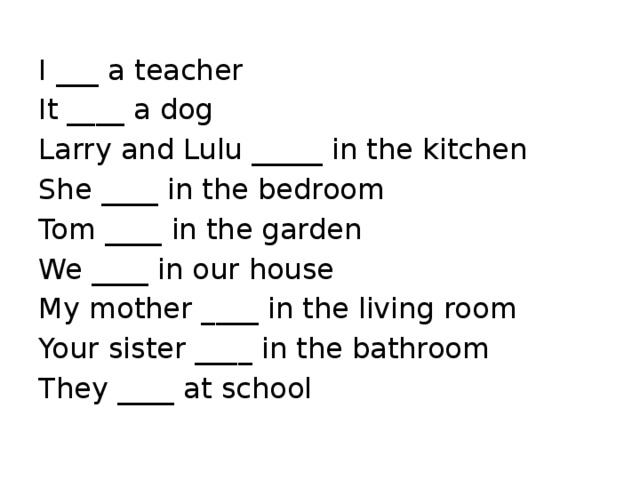 I ___ a teacher It ____ a dog Larry and Lulu _____ in the kitchen She ____ in the bedroom Tom ____ in the garden We ____ in our house My mother ____ in the living room Your sister ____ in the bathroom They ____ at school 