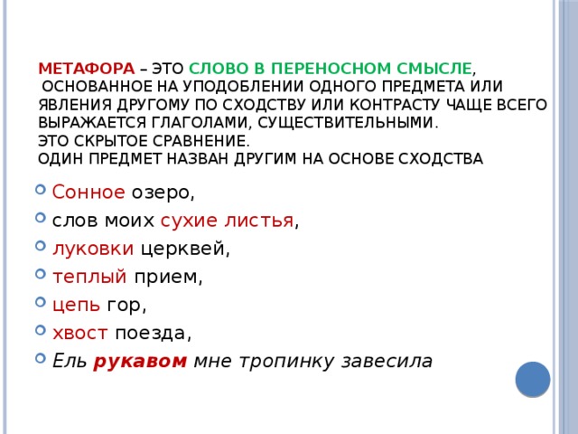 МЕТАФОРА   – это слово в переносном смысле ,  основанное на уподоблении одного предмета или явления другому по сходству или контрасту Чаще всего выражается глаголами, существительными.  Это скрытое сравнение.  Один предмет назван другим на основе сходства   Сонное озеро, слов моих сухие листья , луковки церквей, теплый прием, цепь гор, хвост поезда, Ель  рукавом  мне тропинку завесила 