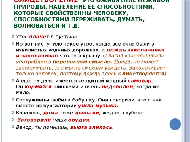 Олицетворение    это оживление неживой природы, наделение её способностями, которые свойственны человеку, способностями переживать, думать, волноваться и т.д. Утес плачет в пустыне. Но вот наступило такое утро, когда все окна были в извилистых водяных дорожках, а  дождь заколачивал и заколачивал  что-то в крышу. ( Глагол «заколачивал» употреблён в  переносном смысле. Дождь не может заколачивать, это мы не сможем увидеть. Заколачивает только человек, поэтому дождь здесь  олицетворяется) А ещё на даче имеется сердитый медный   самовар . Он   кормится шишками и очень  недоволен , когда их мало. Сослуживцы любили бабушку. Они говорили, что с ней вместе из бухгалтерии  ушла музыка . Казалось,   дома   тоже  дышали ,  жадно, глубоко.   Заговорили  наши  орудия . Вечор, ты помнишь,  вьюга злилась . 
