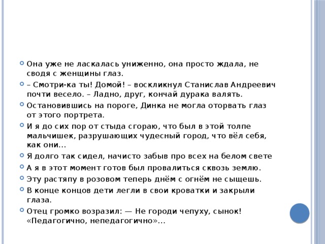 Она уже не лас­ка­лась униженно, она про­сто ждала, не сводя с жен­щи­ны глаз. – Смотри-ка ты! Домой! – вос­клик­нул Ста­ни­слав Ан­дре­евич почти весело. – Ладно, друг, кон­чай ду­ра­ка валять. Оста­но­вив­шись на по­ро­ге, Динка не могла ото­рвать глаз от этого порт­ре­та. И я до сих пор от стыда сгораю, что был в этой толпе мальчишек, раз­ру­ша­ю­щих чу­дес­ный город, что вёл себя, как они… Я долго так сидел, на­чи­сто забыв про всех на белом свете А я в этот мо­мент готов был про­ва­лить­ся сквозь землю. Эту рас­тя­пу в ро­зо­вом те­перь днём с огнём не сы­щешь. В конце кон­цов дети легли в свои кро­ват­ки и за­кры­ли глаза. Отец гром­ко возразил: — Не го­ро­ди чепуху, сынок! «Педагогично, непедагогично»… 