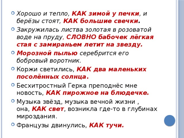 Хорошо и тепло,  КАК зимой у печки , и берёзы стоят,  КАК большие свечки . Закружилась листва золотая в розоватой воде на пруду , СЛОВНО бабочек лёгкая стая с замираньем летит на звезду. Морозной пылью  серебрится его бобровый воротник. Коржи светились,  КАК два маленьких посолённых солнца . Бесхитростный Герка преподнёс мне новость,  КАК пирожное на блюдечке. Музыка звёзд, музыка вечной жизни , она,  КАК свет , возникла где-то в глубинах мироздания. Французы двинулись, КАК тучи. 