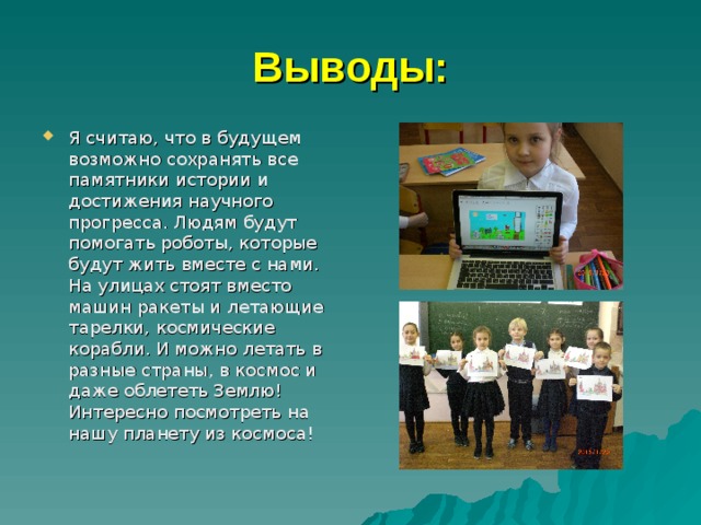 Выводы: Я считаю, что в будущем возможно сохранять все памятники истории и достижения научного прогресса. Людям будут помогать роботы, которые будут жить вместе с нами. На улицах стоят вместо машин ракеты и летающие тарелки, космические корабли. И можно летать в разные страны, в космос и даже облететь Землю! Интересно посмотреть на нашу планету из космоса! 