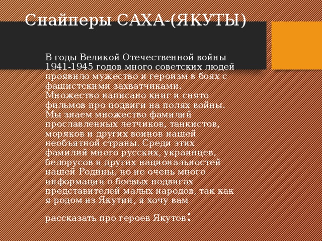 Снайперы САХА-(ЯКУТЫ)  В годы Великой Отечественной войны 1941-1945 годов много советских людей проявило мужество и героизм в боях с фашистскими захватчиками. Множество написано книг и снято фильмов про подвиги на полях войны. Мы знаем множество фамилий прославленных летчиков, танкистов, моряков и других воинов нашей необъятной страны. Среди этих фамилий много русских, украинцев, белорусов и других национальностей нашей Родины, но не очень много информации о боевых подвигах представителей малых народов, так как я родом из Якутии, я хочу вам рассказать про героев Якутов :  