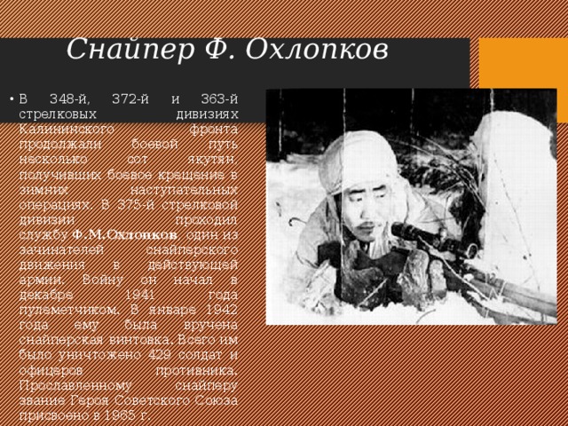 Снайпер Ф. Охлопков В 348-й, 372-й и 363-й стрелковых дивизиях Калининского фронта продолжали боевой путь несколько сот якутян, получивших боевое крещение в зимних наступательных операциях. В 375-й стрелковой дивизии проходил службу  Ф.М.Охлопков , один из зачинателей снайперского движения в действующей армии. Войну он начал в декабре 1941 года пулеметчиком. В январе 1942 года ему была вручена снайперская винтовка. Всего им было уничтожено 429 солдат и офицеров противника. Прославленному снайперу звание Героя Советского Союза присвоено в 1965 г.  