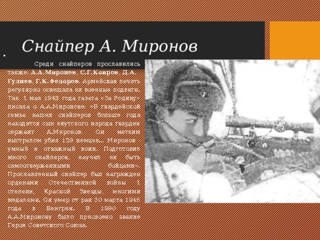 Снайпер А. Миронов   Среди снайперов прославились также:  А.А.Миронов ,  С.Г.Ковров ,  Д.А.Гуляев ,  Г.К.Федоров . Армейская печать регулярно освещала их военные подвиги. Так, 1 мая 1943 года газета «За Родину» писала о А.А.Миронове: «В гвардейской семье наших снайперов больше года находится сын якутского народа гвардии сержант А.Миронов. Он метким выстрелом убил 129 немцев... Миронов - умный и отважный воин. Подготовил много снайперов, научил их быть самоотверженными бойцами». Прославленный снайпер был награжден орденами Отечественной войны 1 степени, Красной Звезды, многими медалями. Он умер от ран 30 марта 1945 года в Венгрии. В 1990 году А.А.Миронову было присвоено звание Героя Советского Союза. 